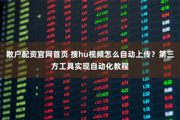 散户配资官网首页 搜hu视频怎么自动上传？第三方工具实现自动化教程