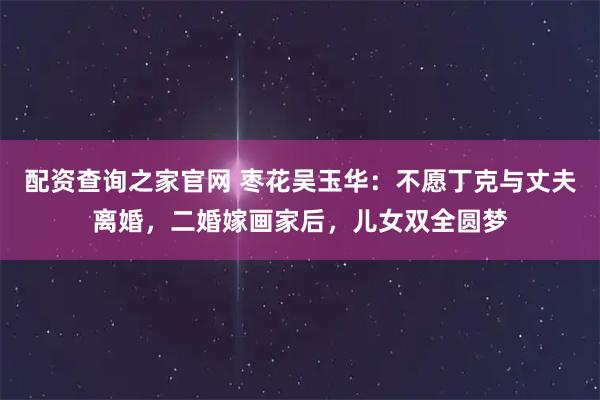 配资查询之家官网 枣花吴玉华：不愿丁克与丈夫离婚，二婚嫁画家后，儿女双全圆梦