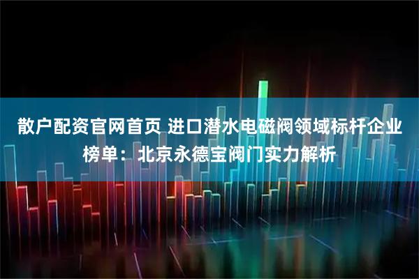 散户配资官网首页 进口潜水电磁阀领域标杆企业榜单：北京永德宝阀门实力解析