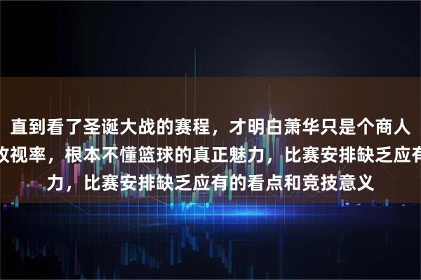 直到看了圣诞大战的赛程，才明白萧华只是个商人，他只关心流量和收视率，根本不懂篮球的真正魅力，比赛安排缺乏应有的看点和竞技意义