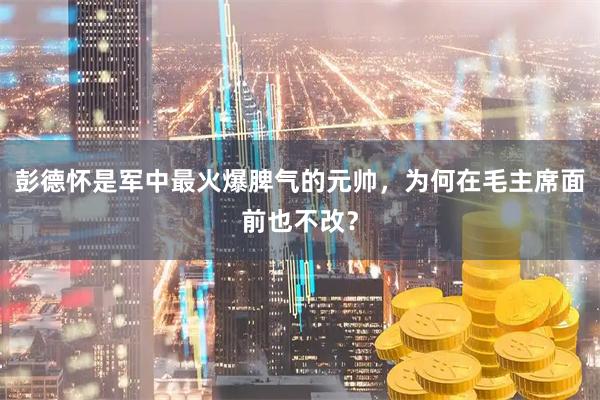 彭德怀是军中最火爆脾气的元帅，为何在毛主席面前也不改？