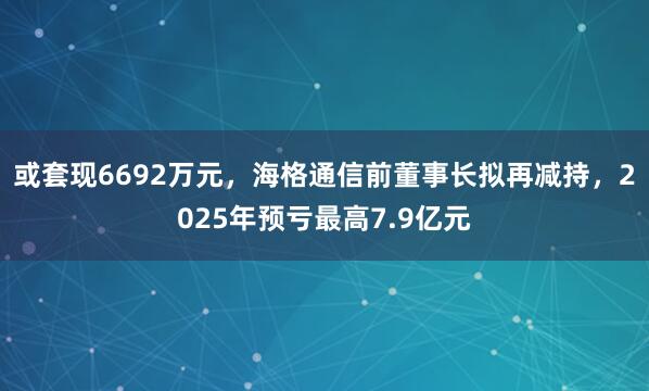 或套现6692万元，海格通信前董事长拟再减持，2025年预亏最高7.9亿元