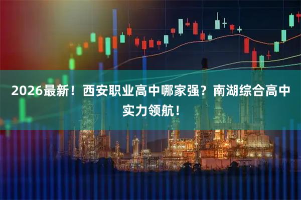2026最新！西安职业高中哪家强？南湖综合高中实力领航！