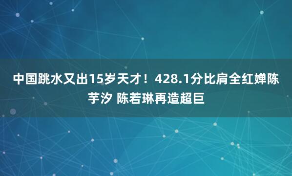 中国跳水又出15岁天才！428.1分比肩全红婵陈芋汐 陈若琳再造超巨
