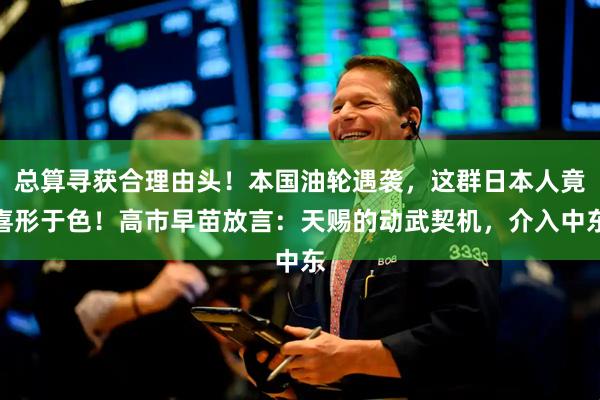 总算寻获合理由头!本国油轮遇袭,这群日本人竟喜形于色!高市早苗放言:天赐的动武契机,介入中东