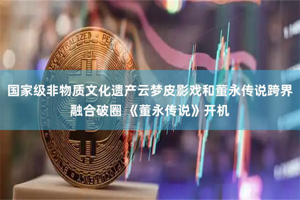 国家级非物质文化遗产云梦皮影戏和董永传说跨界融合破圈 《董永传说》开机