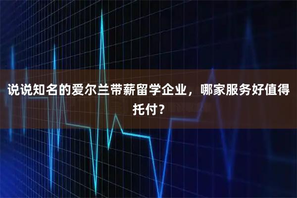 说说知名的爱尔兰带薪留学企业，哪家服务好值得托付？