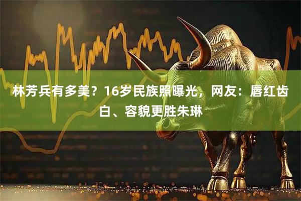 林芳兵有多美？16岁民族照曝光，网友：唇红齿白、容貌更胜朱琳