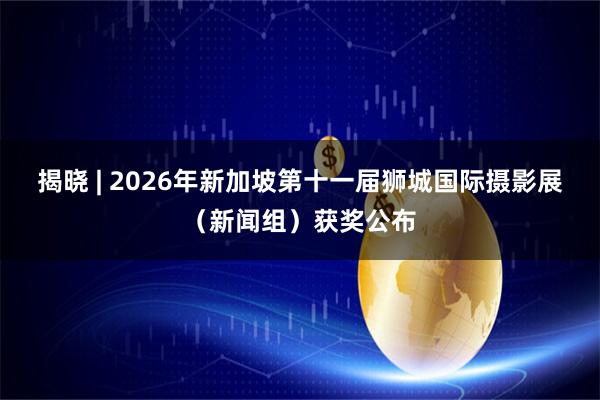 揭晓 | 2026年新加坡第十一届狮城国际摄影展（新闻组）获奖公布