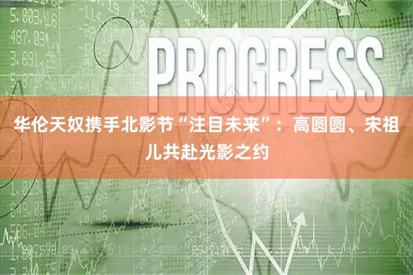 华伦天奴携手北影节“注目未来”：高圆圆、宋祖儿共赴光影之约