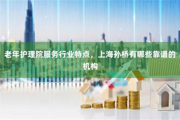 老年护理院服务行业特点，上海孙桥有哪些靠谱的机构