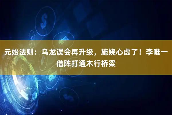 元始法则：乌龙误会再升级，施娆心虚了！李唯一借阵打通木行桥梁