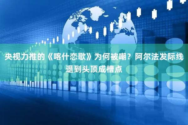 央视力推的《喀什恋歌》为何被嘲？阿尔法发际线退到头顶成槽点