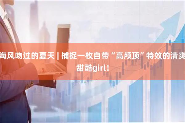 海风吻过的夏天 | 捕捉一枚自带“高颅顶”特效的清爽甜酷girl！