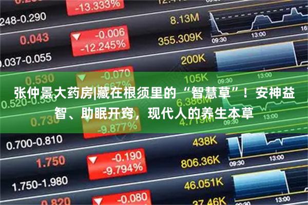 张仲景大药房|藏在根须里的 “智慧草”！安神益智、助眠开窍，现代人的养生本草