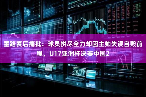 董路赛后痛批：球员拼尽全力却因主帅失误自毁前程，U17亚洲杯决赛中国2