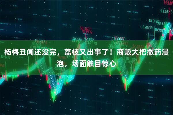 杨梅丑闻还没完，荔枝又出事了！商贩大把撒药浸泡，场面触目惊心