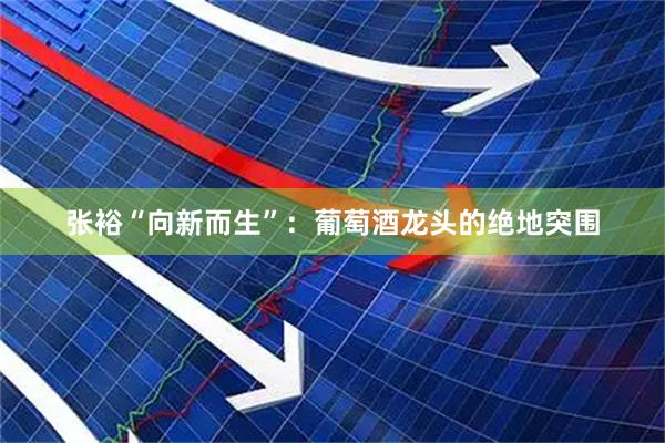 张裕“向新而生”:葡萄酒龙头的绝地突围