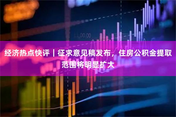 经济热点快评｜征求意见稿发布，住房公积金提取范围将明显扩大