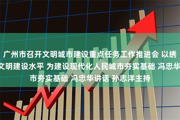 广州市召开文明城市建设重点任务工作推进会 以绣花功夫全面提升文明建设水平 为建设现代化人民城市夯实基础 冯忠华讲话 孙志洋主持
