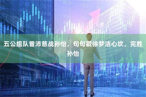 五公组队曾沛慈战孙怡，句句戳徐梦洁心坎，完胜孙怡