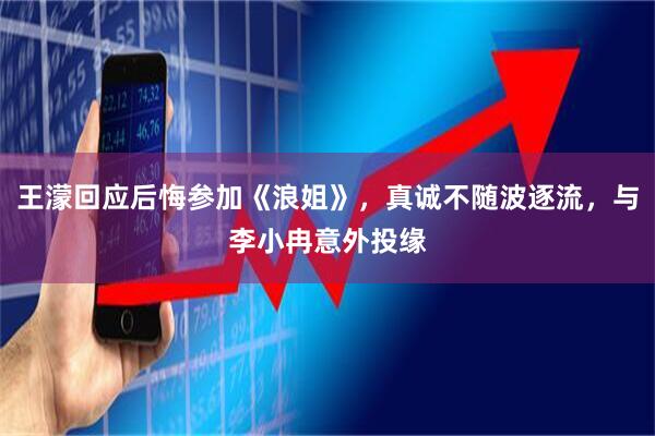 王濛回应后悔参加《浪姐》，真诚不随波逐流，与李小冉意外投缘
