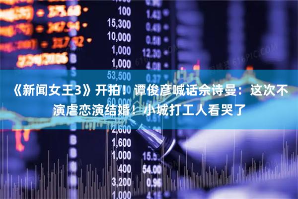 《新闻女王3》开拍！谭俊彦喊话佘诗曼：这次不演虐恋演结婚！小城打工人看哭了