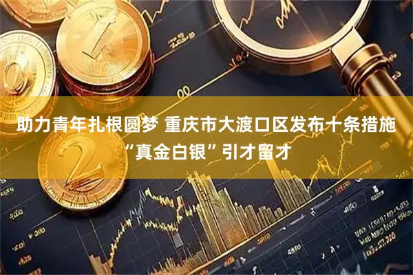 助力青年扎根圆梦 重庆市大渡口区发布十条措施“真金白银”引才留才