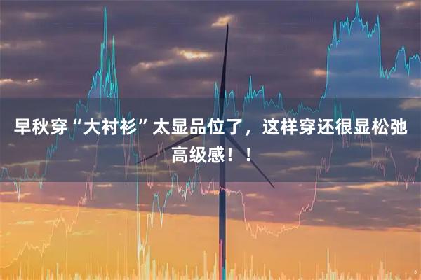 早秋穿“大衬衫”太显品位了，这样穿还很显松弛高级感！！