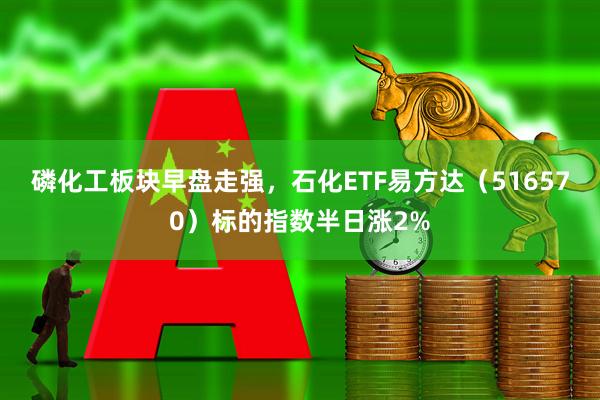 磷化工板块早盘走强，石化ETF易方达（516570）标的指数半日涨2%