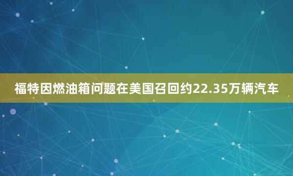 福特因燃油箱问题在美国召回约22.35万辆汽车
