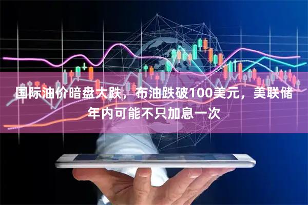 国际油价暗盘大跌，布油跌破100美元，美联储年内可能不只加息一次